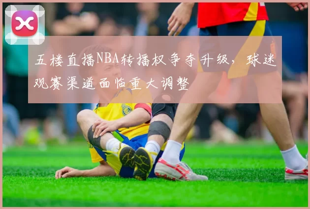五楼直播NBA转播权争夺升级,球迷观赛渠道面临重大调整
