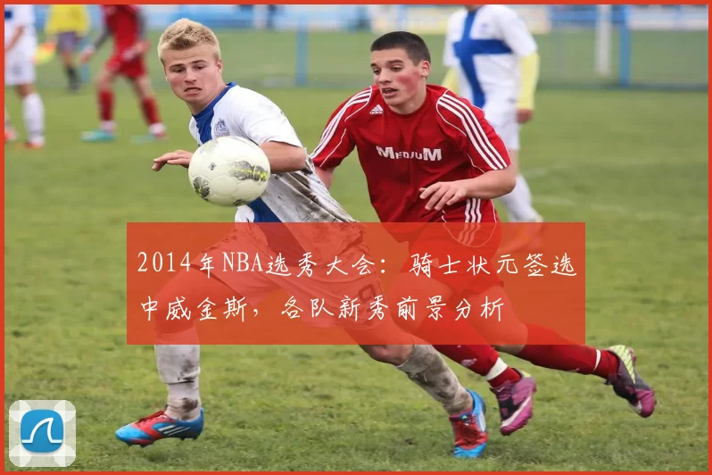 2014年NBA选秀大会：骑士状元签选中威金斯，各队新秀前景分析