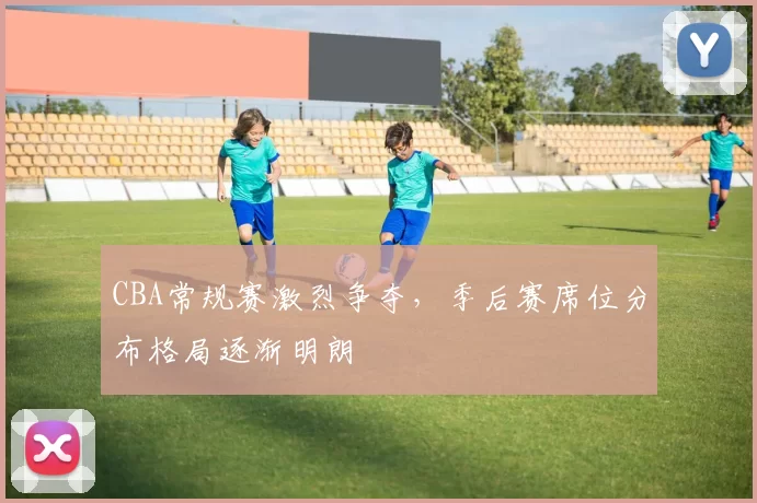 CBA常规赛激烈争夺，季后赛席位分布格局逐渐明朗