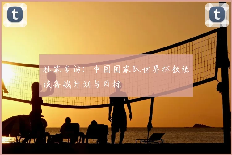 独家专访：中国国家队世界杯教练谈备战计划与目标