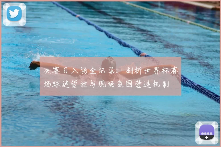 决赛日入场全记录:剖析世界杯赛场球迷管控与现场氛围营造机制