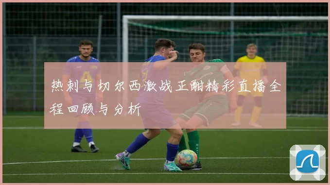 热刺与切尔西激战正酣精彩直播全程回顾与分析