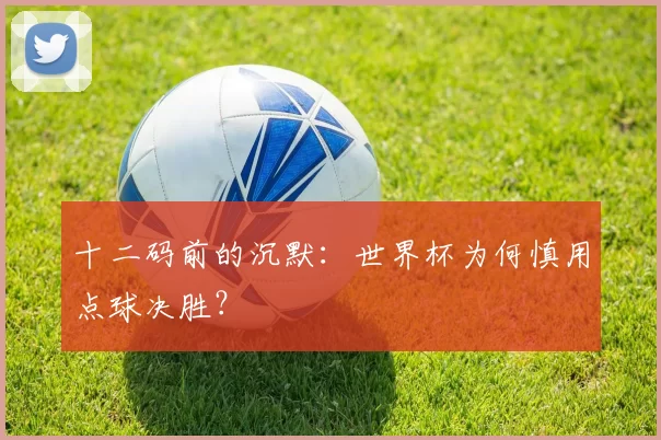 十二码前的沉默:世界杯为何慎用点球决胜?