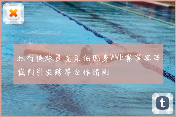 独行侠球员克莱伯现身WWE赛事客串裁判引发跨界合作猜测