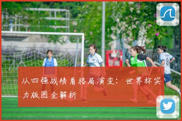 从四强战绩看格局演变:世界杯实力版图全解析