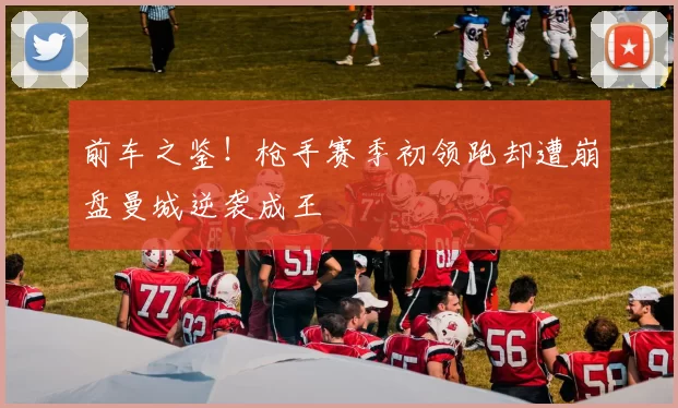 前车之鉴!枪手赛季初领跑却遭崩盘曼城逆袭成王