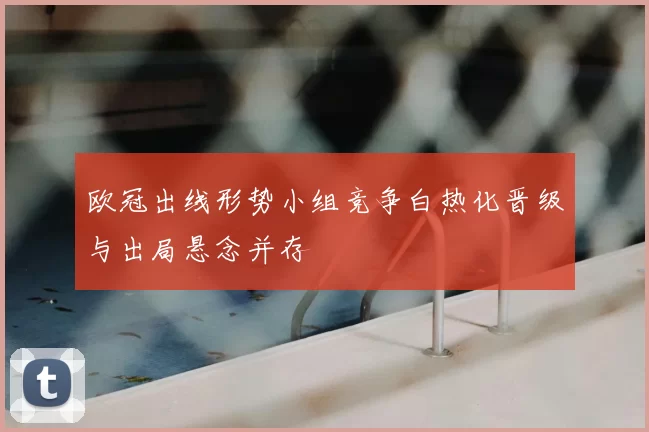 欧冠出线形势小组竞争白热化晋级与出局悬念并存