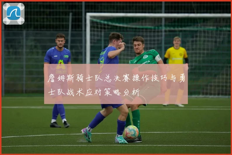 詹姆斯骑士队总决赛操作技巧与勇士队战术应对策略分析