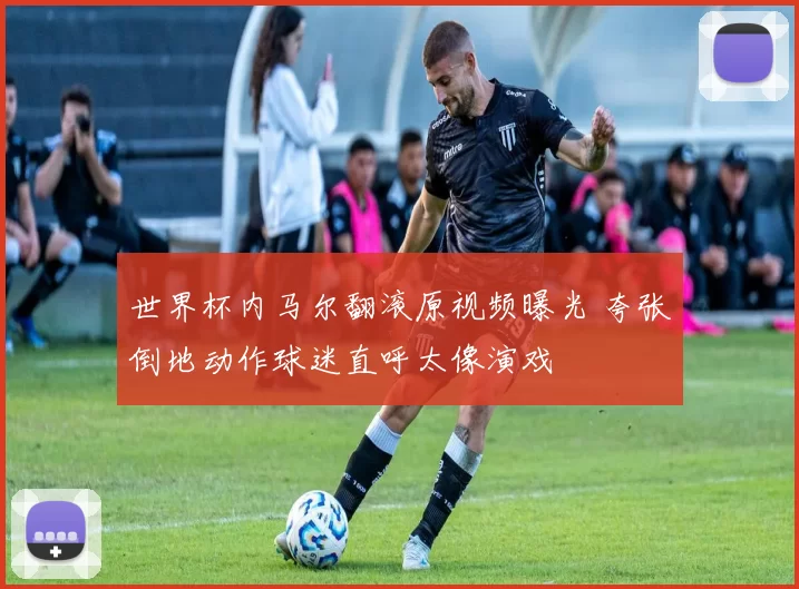 世界杯内马尔翻滚原视频曝光 夸张倒地动作球迷直呼太像演戏