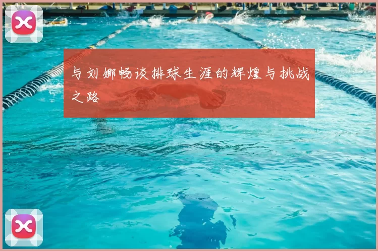 与刘娜畅谈排球生涯的辉煌与挑战之路