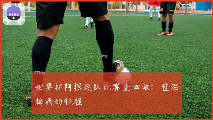 世界杯阿根廷队比赛全回放：重温梅西的征程