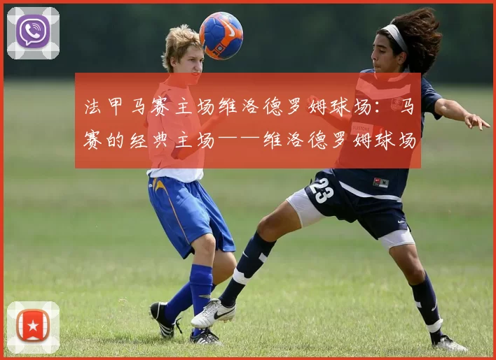 法甲马赛主场维洛德罗姆球场：马赛的经典主场——维洛德罗姆球场