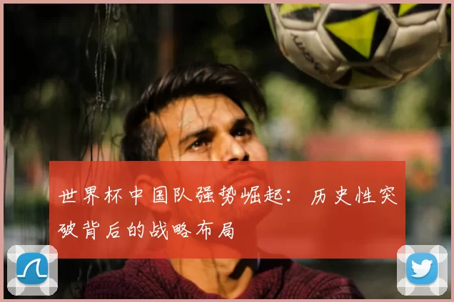 世界杯中国队强势崛起:历史性突破背后的战略布局