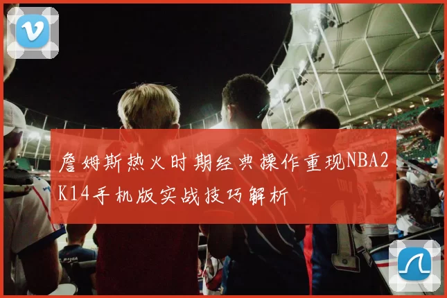 詹姆斯热火时期经典操作重现NBA2K14手机版实战技巧解析
