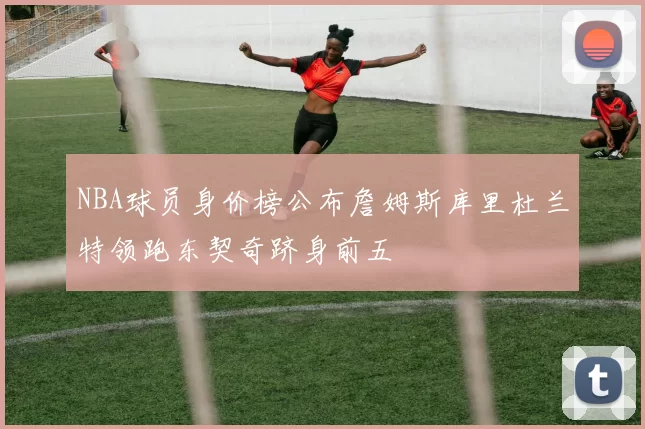 NBA球员身价榜公布詹姆斯库里杜兰特领跑东契奇跻身前五