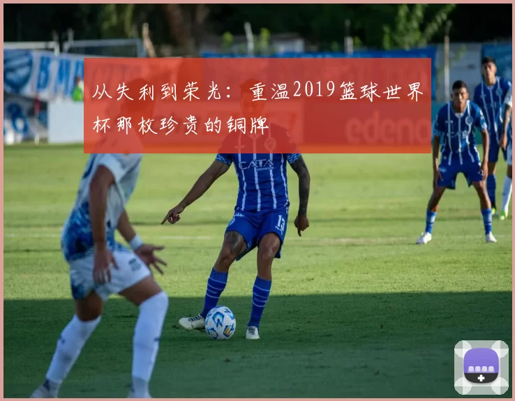 从失利到荣光:重温2019篮球世界杯那枚珍贵的铜牌