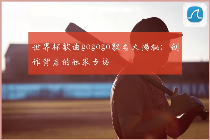 世界杯歌曲gogogo歌名大揭秘:创作背后的独家专访