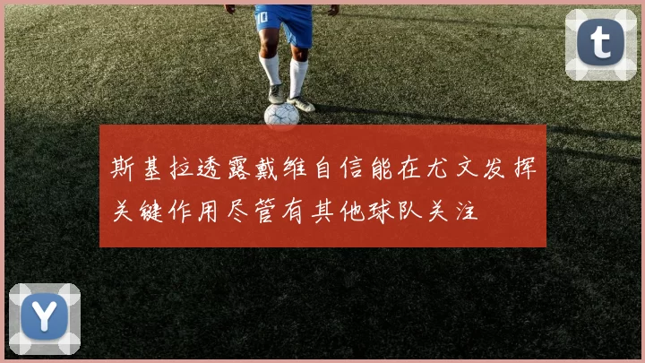 斯基拉透露戴维自信能在尤文发挥关键作用尽管有其他球队关注