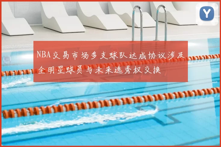 NBA交易市场多支球队达成协议涉及全明星球员与未来选秀权交换
