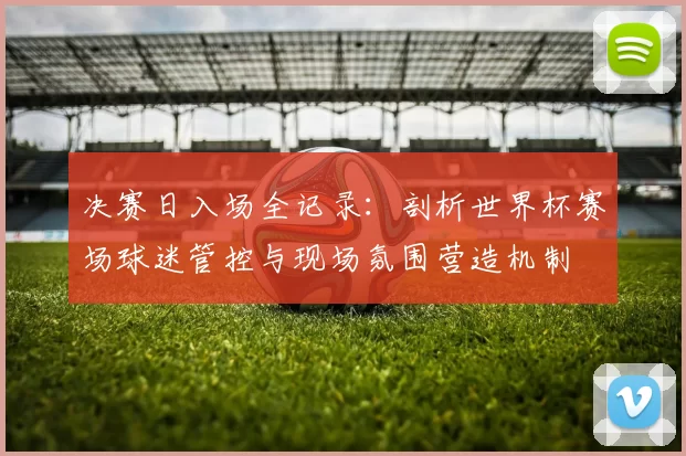 决赛日入场全记录:剖析世界杯赛场球迷管控与现场氛围营造机制