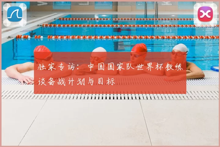 独家专访：中国国家队世界杯教练谈备战计划与目标