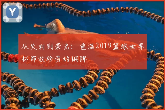 从失利到荣光：重温2019篮球世界杯那枚珍贵的铜牌