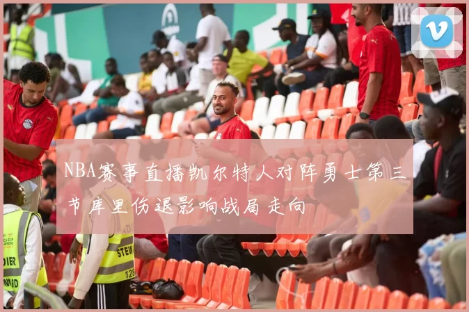 NBA赛事直播凯尔特人对阵勇士第三节库里伤退影响战局走向
