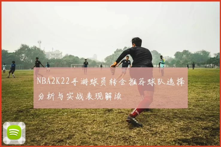 NBA2K22手游球员转会推荐球队选择分析与实战表现解读