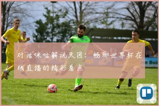 对话咪咕解说天团:畅聊世界杯在线直播的精彩看点