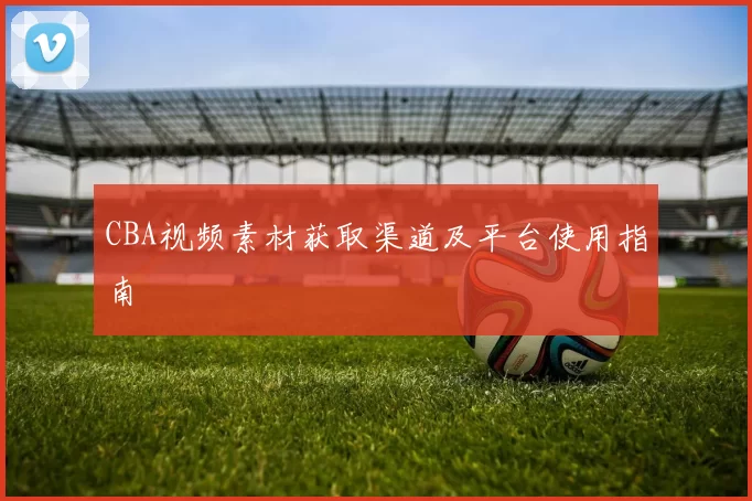 CBA视频素材获取渠道及平台使用指南