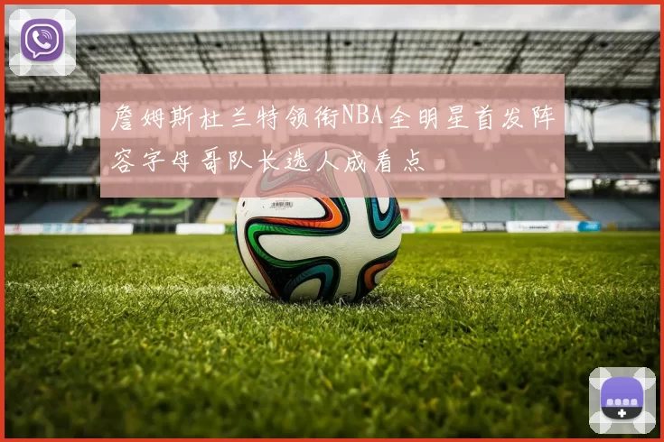 詹姆斯杜兰特领衔NBA全明星首发阵容字母哥队长选人成看点