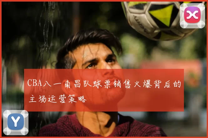 CBA八一南昌队球票销售火爆背后的主场运营策略