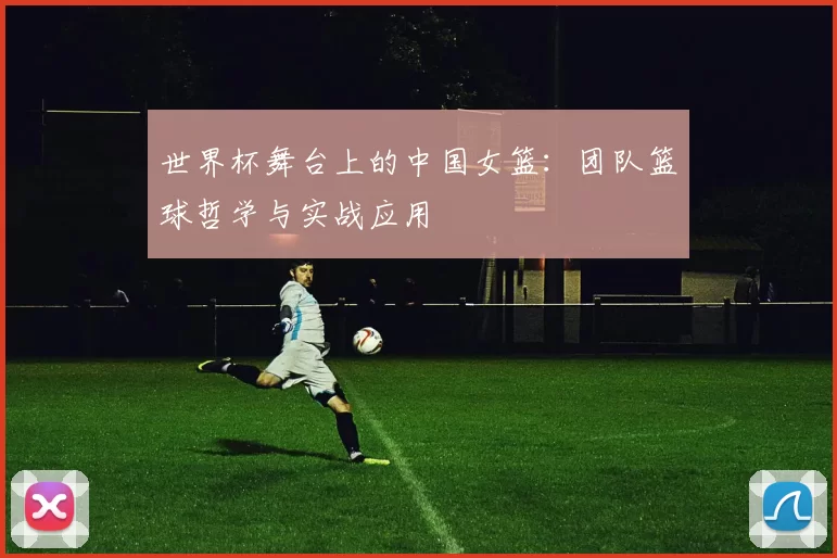 世界杯舞台上的中国女篮:团队篮球哲学与实战应用