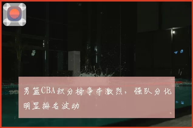 男篮CBA积分榜争夺激烈，强队分化明显排名波动