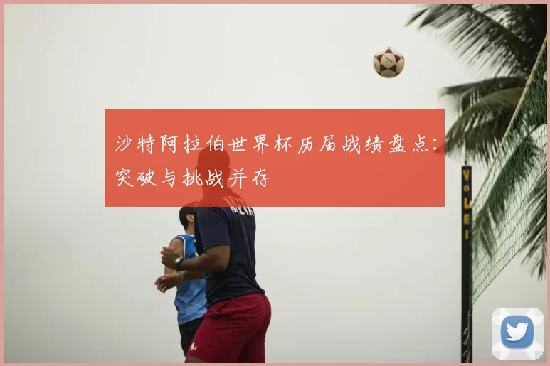 沙特阿拉伯世界杯历届战绩盘点:突破与挑战并存