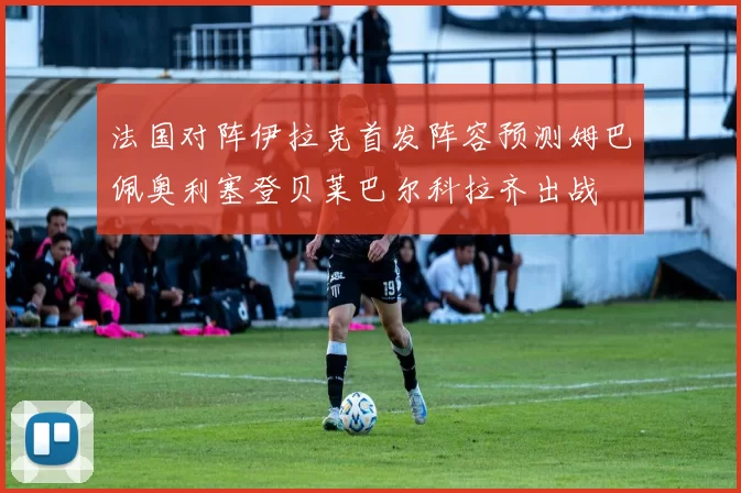 法国对阵伊拉克首发阵容预测姆巴佩奥利塞登贝莱巴尔科拉齐出战