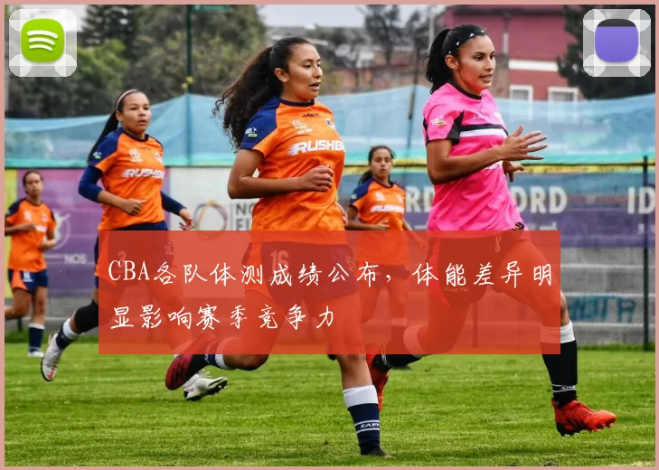 CBA各队体测成绩公布，体能差异明显影响赛季竞争力