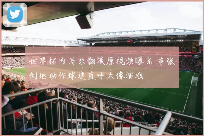 世界杯内马尔翻滚原视频曝光 夸张倒地动作球迷直呼太像演戏