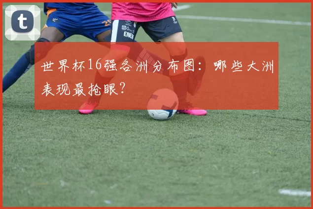 世界杯16强各洲分布图:哪些大洲表现最抢眼?