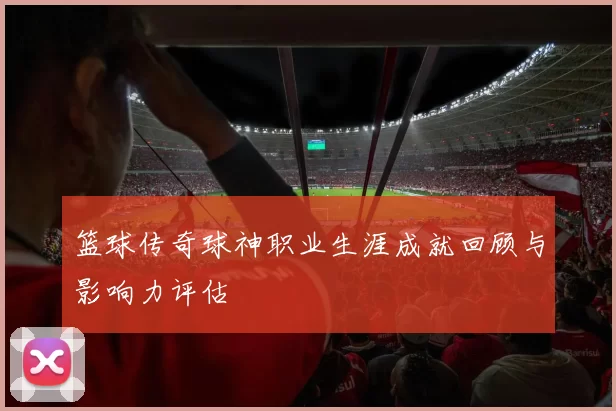 篮球传奇球神职业生涯成就回顾与影响力评估