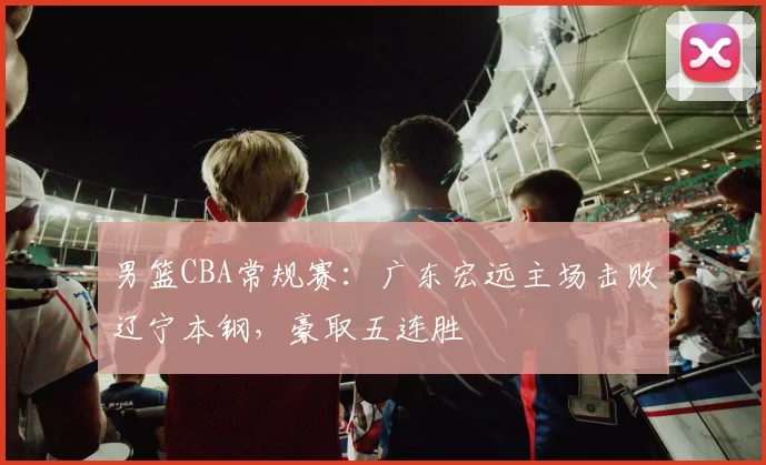 男篮CBA常规赛：广东宏远主场击败辽宁本钢，豪取五连胜