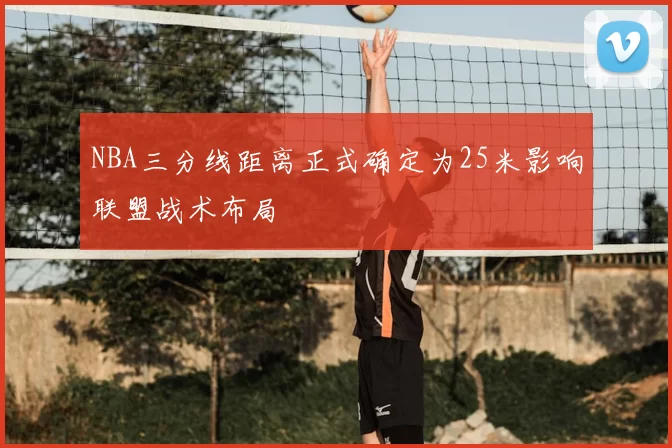 NBA三分线距离正式确定为25米影响联盟战术布局