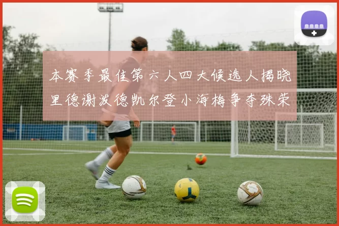 本赛季最佳第六人四大候选人揭晓里德谢泼德凯尔登小海梅争夺殊荣