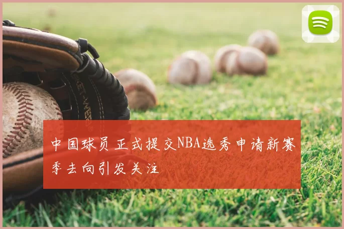 中国球员正式提交NBA选秀申请新赛季去向引发关注