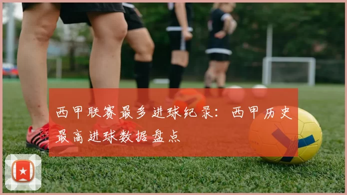 西甲联赛最多进球纪录：西甲历史最高进球数据盘点