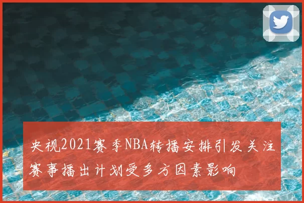 央视2021赛季NBA转播安排引发关注赛事播出计划受多方因素影响