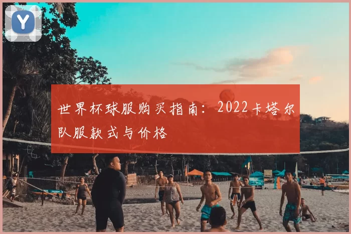 世界杯球服购买指南:2022卡塔尔队服款式与价格