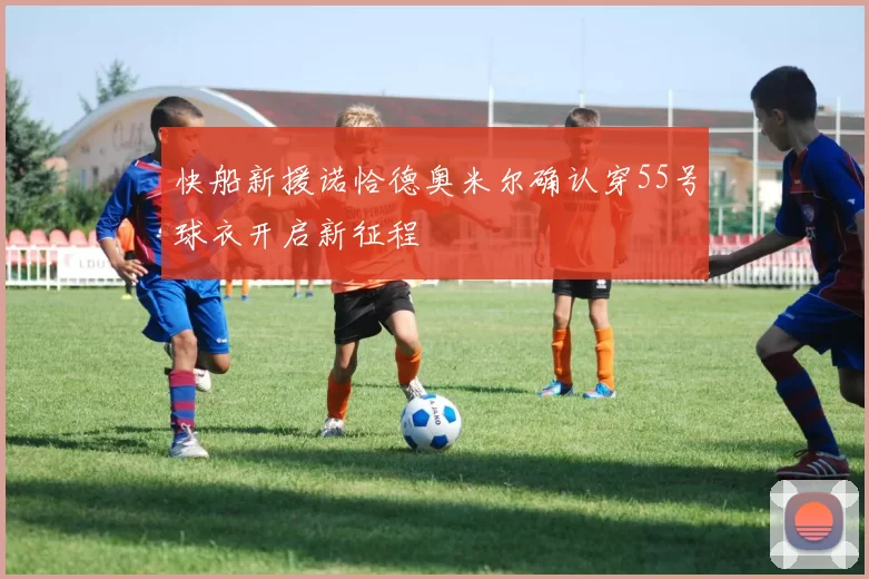 快船新援诺恰德奥米尔确认穿55号球衣开启新征程
