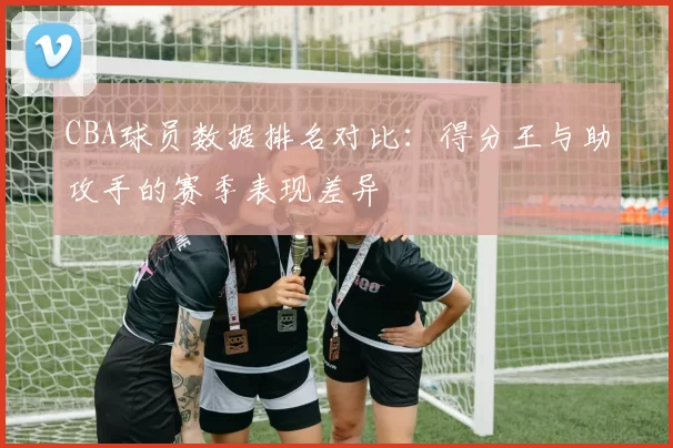 CBA球员数据排名对比：得分王与助攻手的赛季表现差异