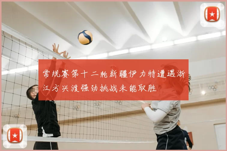 常规赛第十二轮新疆伊力特遭遇浙江方兴渡强劲挑战未能取胜